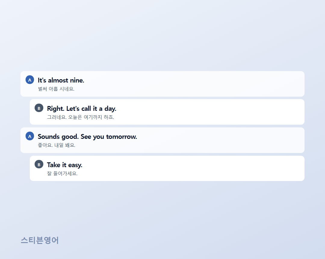 It's almost nine. / Right. Let's call it a day. / Sounds good. See you tomorrow. / Take it easy.