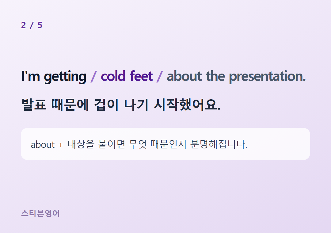 I'm getting cold feet about the presentation. — 발표 때문에 겁이 나기 시작했어요.