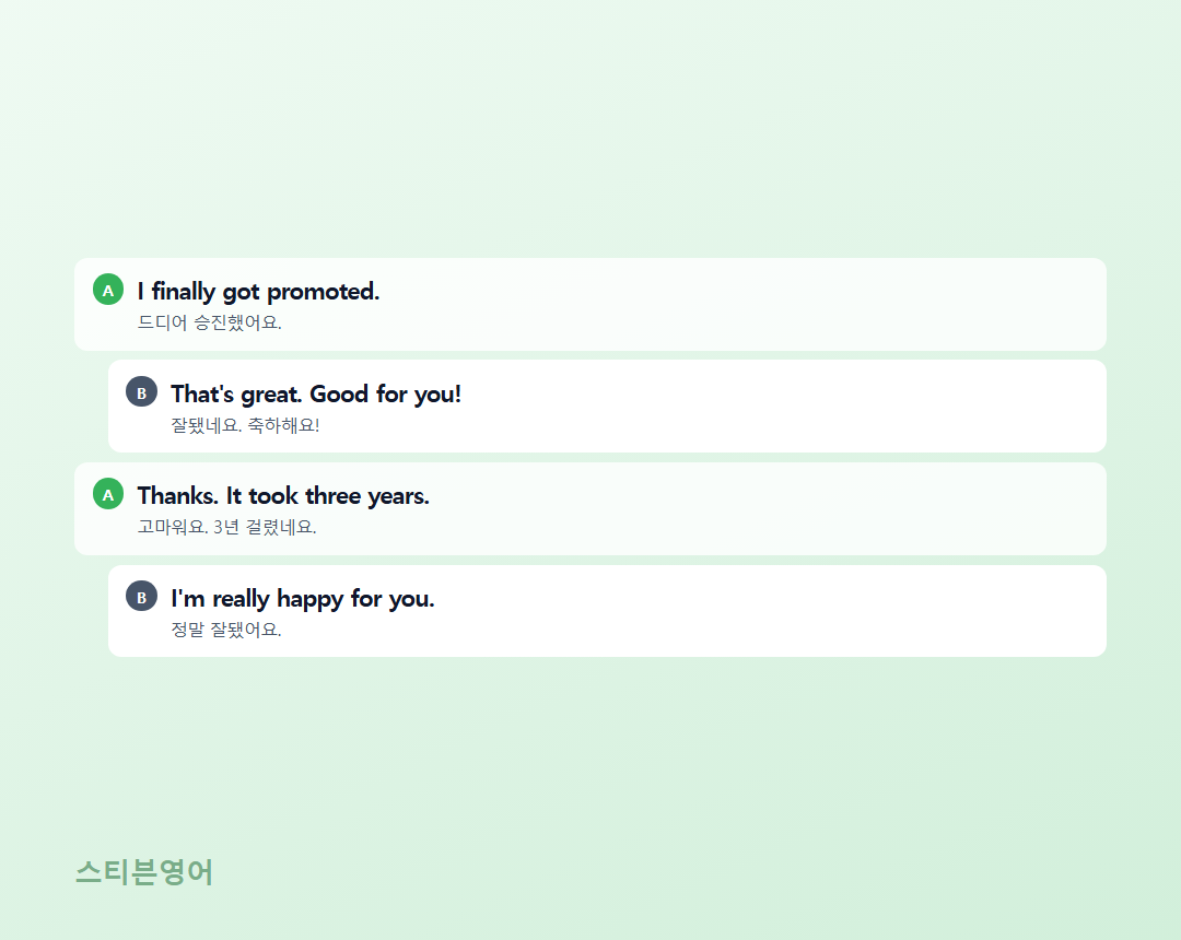I finally got promoted. / That's great. Good for you! / Thanks. It took three years. / I'm really happy for you.