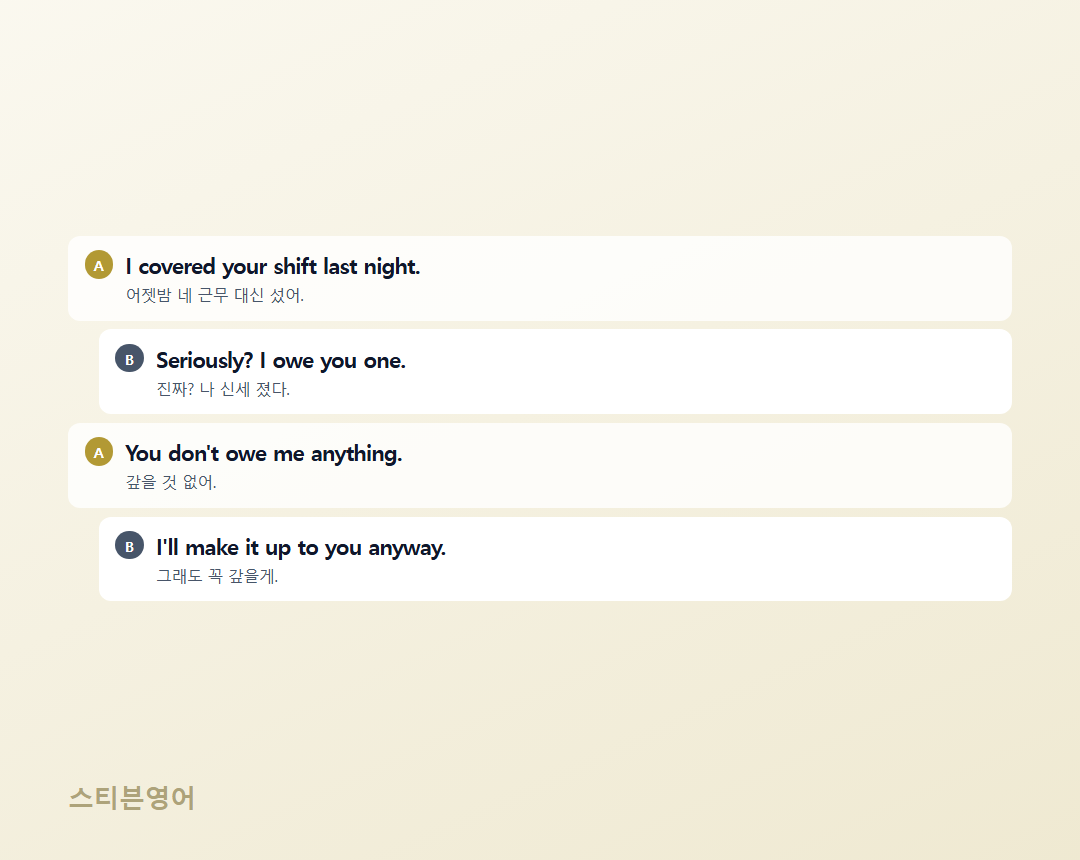 I covered your shift last night. / Seriously? I owe you one. / You don't owe me anything. / I'll make it up to you anyway.