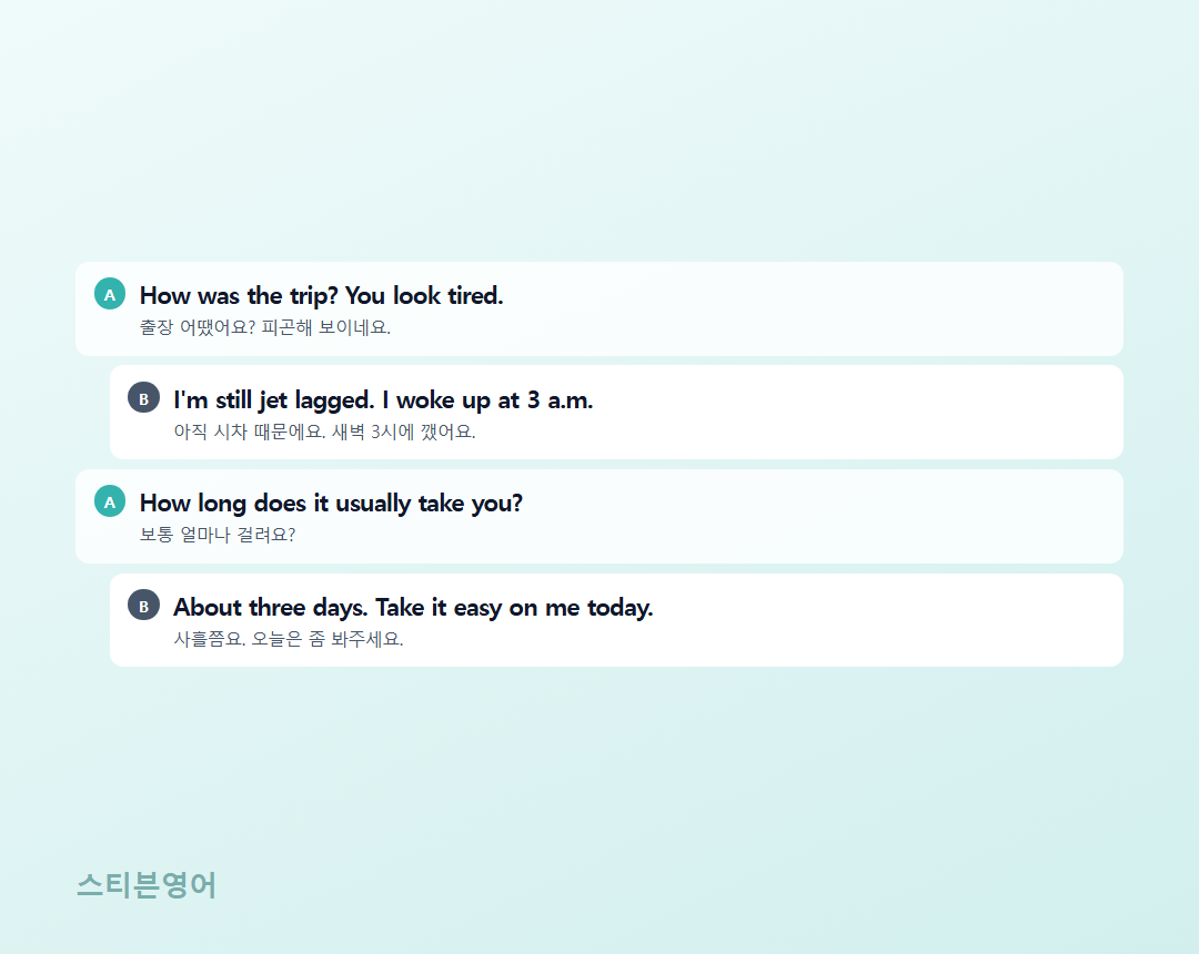 How was the trip? You look tired. / I'm still jet lagged. I woke up at 3 a.m. / How long does it usually take you? / About three days. Take it easy on me today.