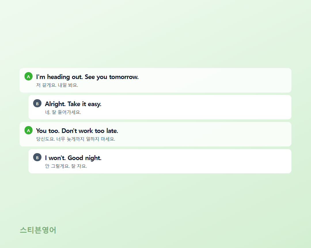 I'm heading out. See you tomorrow. / Alright. Take it easy. / You too. Don't work too late. / I won't. Good night.